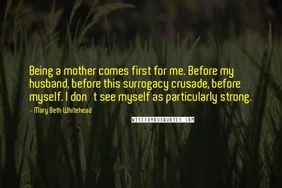 Mary Beth Whitehead Quotes: Being a mother comes first for me. Before my husband, before this surrogacy crusade, before myself. I don't see myself as particularly strong.