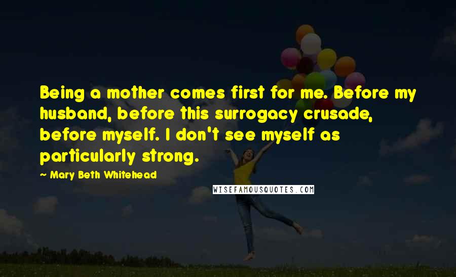 Mary Beth Whitehead Quotes: Being a mother comes first for me. Before my husband, before this surrogacy crusade, before myself. I don't see myself as particularly strong.