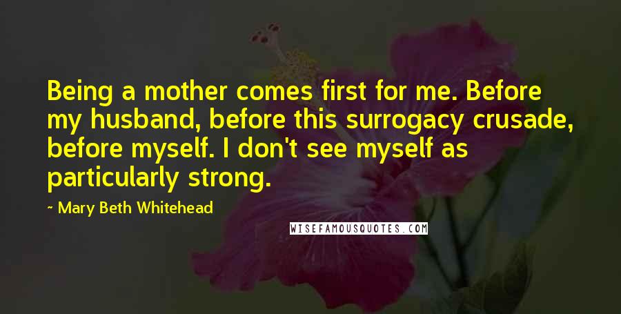 Mary Beth Whitehead Quotes: Being a mother comes first for me. Before my husband, before this surrogacy crusade, before myself. I don't see myself as particularly strong.