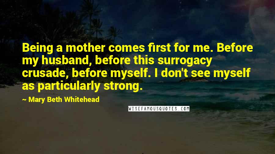 Mary Beth Whitehead Quotes: Being a mother comes first for me. Before my husband, before this surrogacy crusade, before myself. I don't see myself as particularly strong.