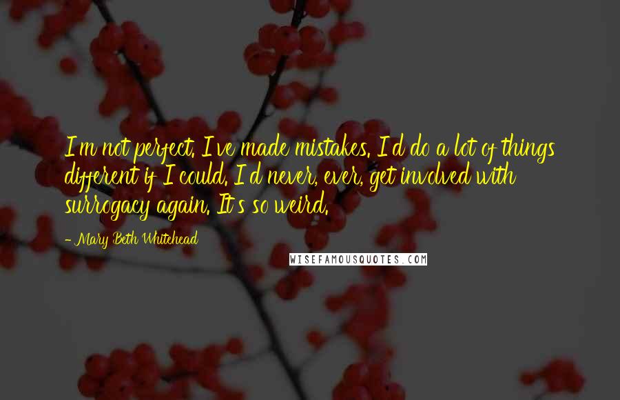 Mary Beth Whitehead Quotes: I'm not perfect. I've made mistakes. I'd do a lot of things different if I could. I'd never, ever, get involved with surrogacy again. It's so weird.
