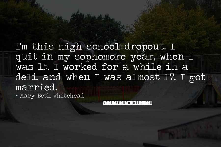 Mary Beth Whitehead Quotes: I'm this high school dropout. I quit in my sophomore year, when I was 15. I worked for a while in a deli, and when I was almost 17, I got married.