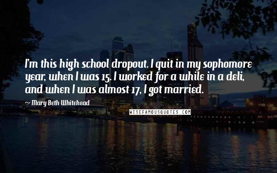 Mary Beth Whitehead Quotes: I'm this high school dropout. I quit in my sophomore year, when I was 15. I worked for a while in a deli, and when I was almost 17, I got married.