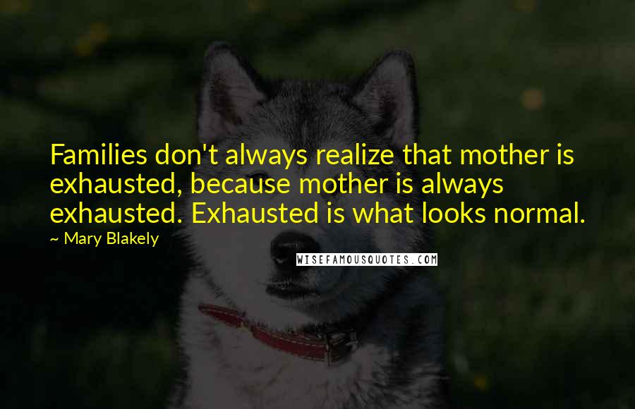 Mary Blakely Quotes: Families don't always realize that mother is exhausted, because mother is always exhausted. Exhausted is what looks normal.