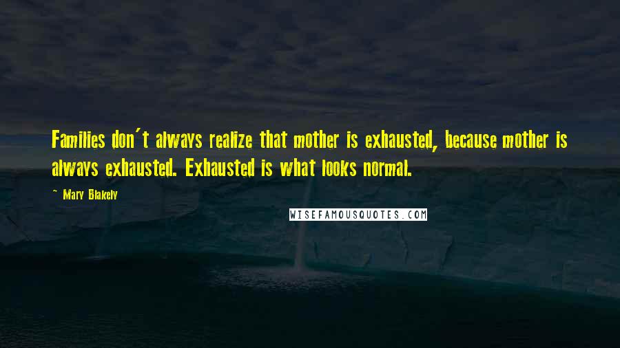 Mary Blakely Quotes: Families don't always realize that mother is exhausted, because mother is always exhausted. Exhausted is what looks normal.