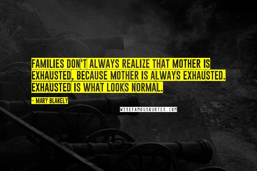 Mary Blakely Quotes: Families don't always realize that mother is exhausted, because mother is always exhausted. Exhausted is what looks normal.