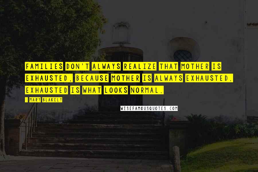 Mary Blakely Quotes: Families don't always realize that mother is exhausted, because mother is always exhausted. Exhausted is what looks normal.