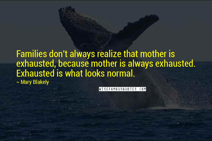 Mary Blakely Quotes: Families don't always realize that mother is exhausted, because mother is always exhausted. Exhausted is what looks normal.