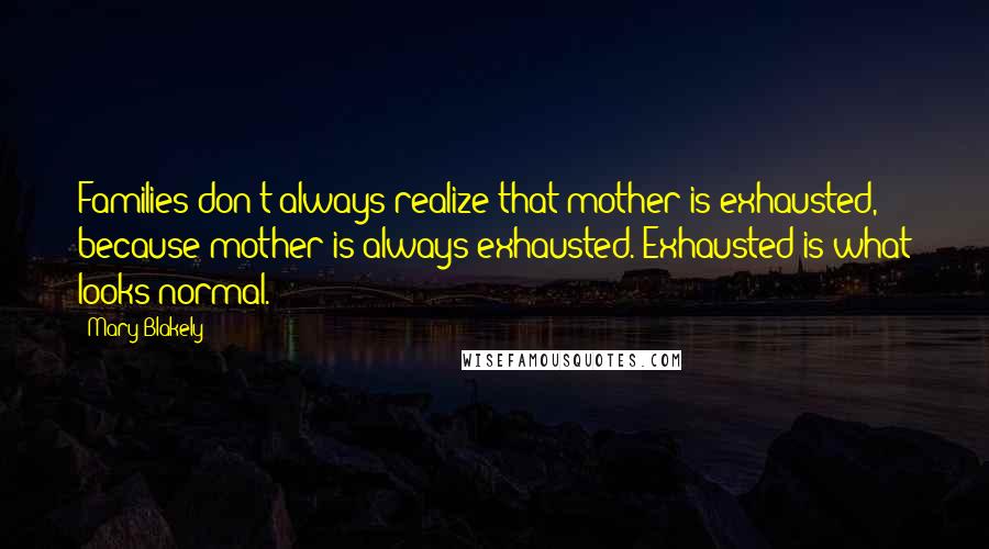 Mary Blakely Quotes: Families don't always realize that mother is exhausted, because mother is always exhausted. Exhausted is what looks normal.