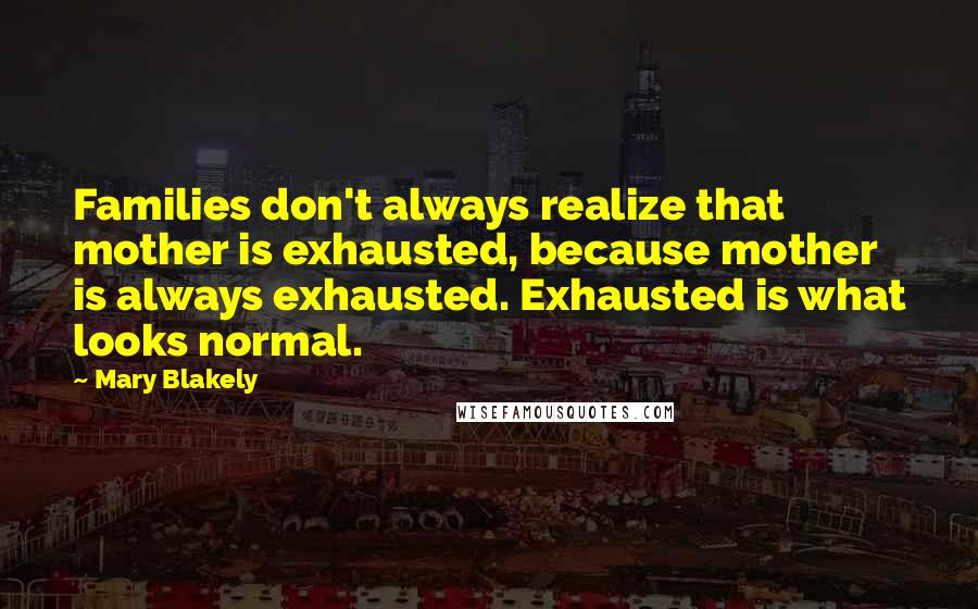 Mary Blakely Quotes: Families don't always realize that mother is exhausted, because mother is always exhausted. Exhausted is what looks normal.