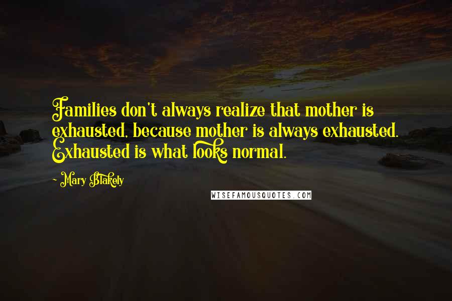 Mary Blakely Quotes: Families don't always realize that mother is exhausted, because mother is always exhausted. Exhausted is what looks normal.