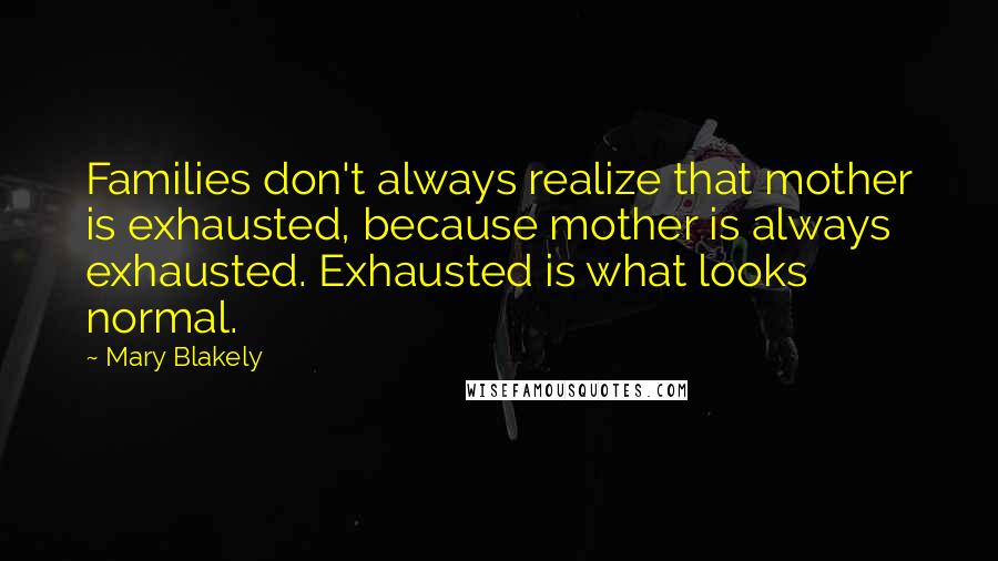 Mary Blakely Quotes: Families don't always realize that mother is exhausted, because mother is always exhausted. Exhausted is what looks normal.