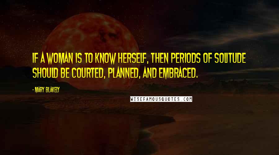 Mary Blakely Quotes: If a woman is to know herself, then periods of solitude should be courted, planned, and embraced.
