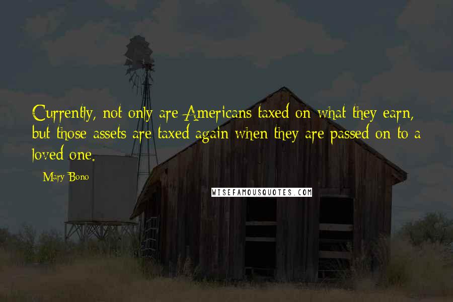 Mary Bono Quotes: Currently, not only are Americans taxed on what they earn, but those assets are taxed again when they are passed on to a loved one.