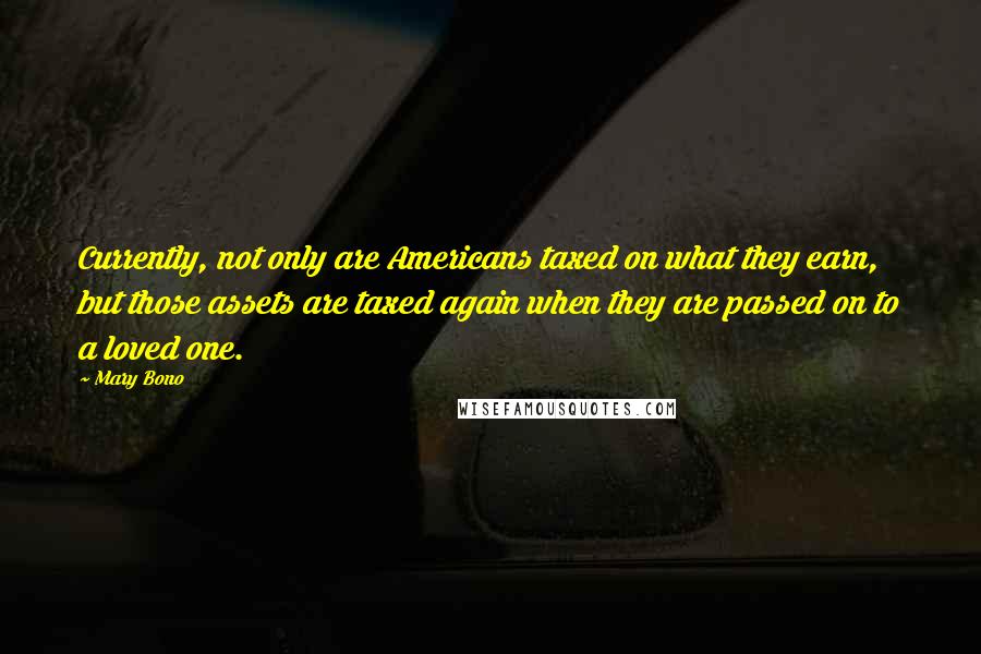 Mary Bono Quotes: Currently, not only are Americans taxed on what they earn, but those assets are taxed again when they are passed on to a loved one.