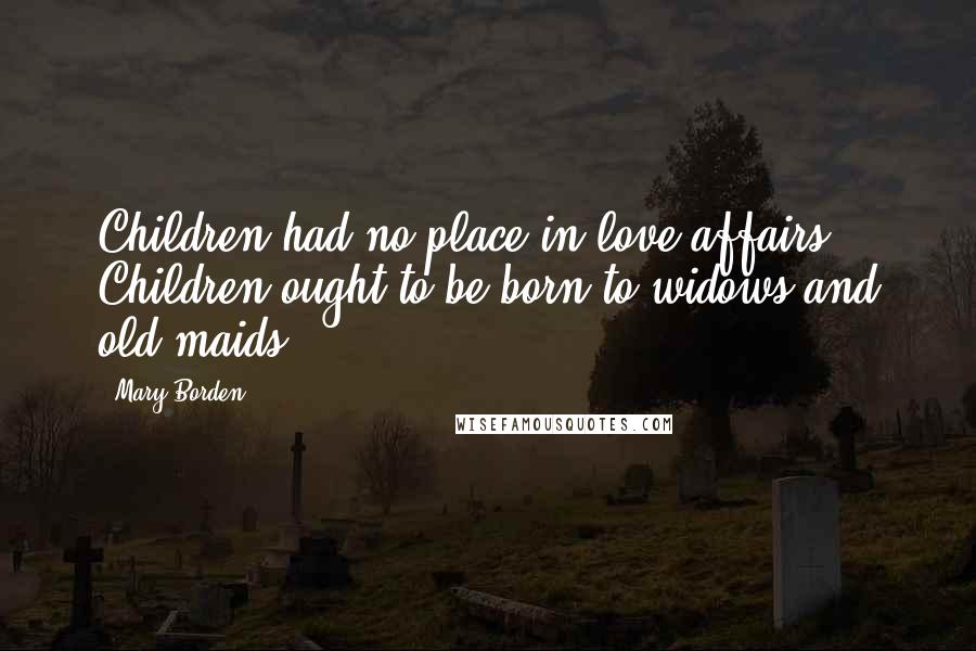 Mary Borden Quotes: Children had no place in love affairs. Children ought to be born to widows and old maids.