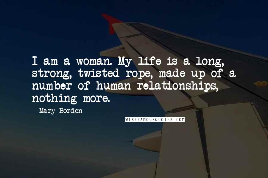 Mary Borden Quotes: I am a woman. My life is a long, strong, twisted rope, made up of a number of human relationships, nothing more.