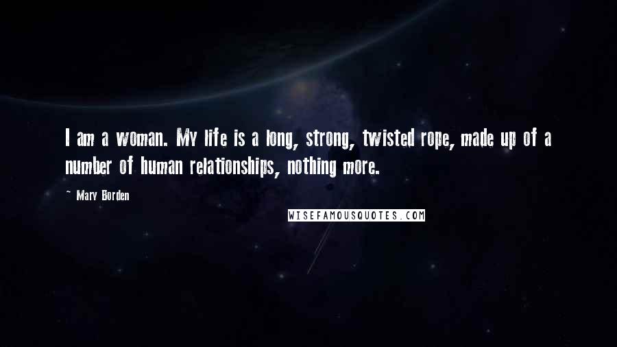 Mary Borden Quotes: I am a woman. My life is a long, strong, twisted rope, made up of a number of human relationships, nothing more.