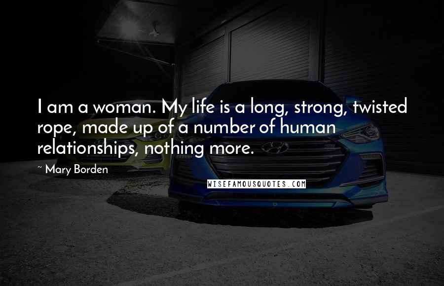 Mary Borden Quotes: I am a woman. My life is a long, strong, twisted rope, made up of a number of human relationships, nothing more.