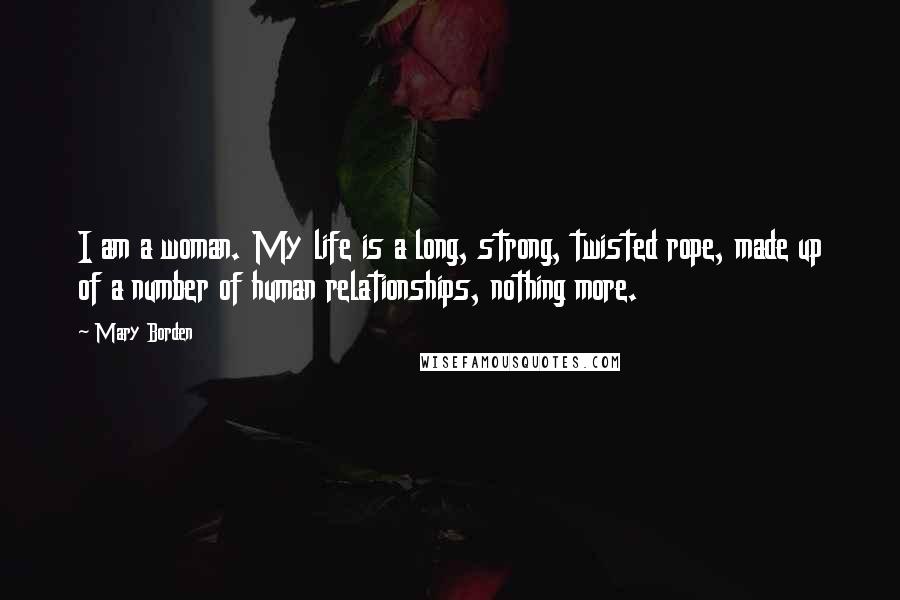 Mary Borden Quotes: I am a woman. My life is a long, strong, twisted rope, made up of a number of human relationships, nothing more.