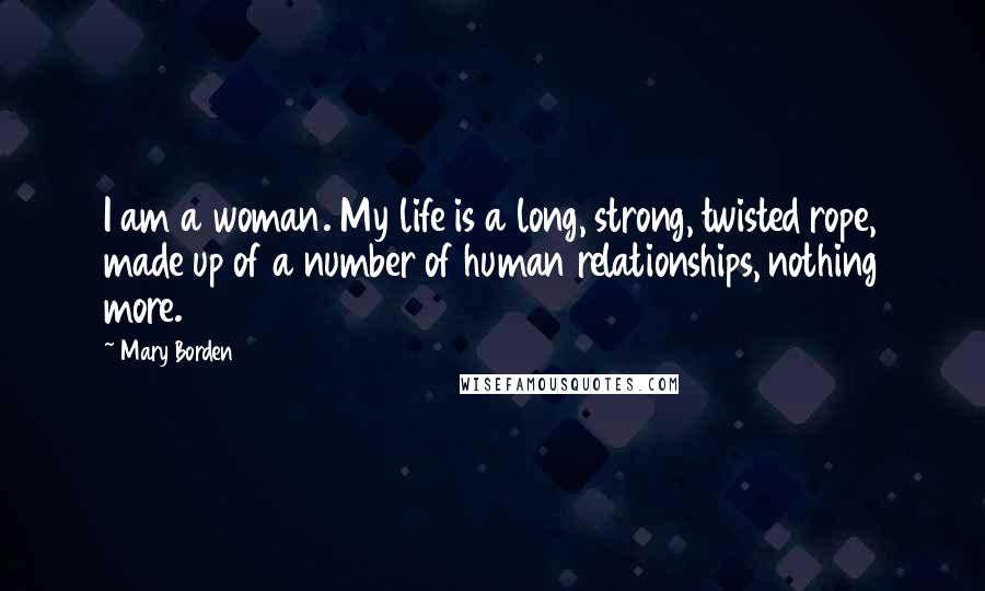 Mary Borden Quotes: I am a woman. My life is a long, strong, twisted rope, made up of a number of human relationships, nothing more.