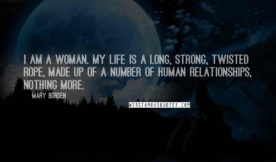 Mary Borden Quotes: I am a woman. My life is a long, strong, twisted rope, made up of a number of human relationships, nothing more.