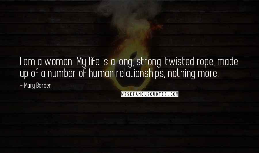 Mary Borden Quotes: I am a woman. My life is a long, strong, twisted rope, made up of a number of human relationships, nothing more.