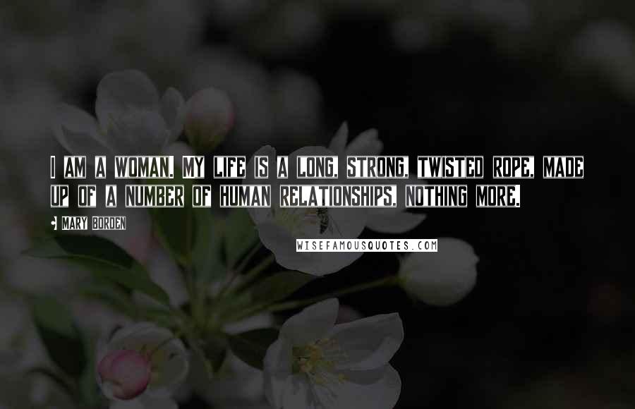 Mary Borden Quotes: I am a woman. My life is a long, strong, twisted rope, made up of a number of human relationships, nothing more.