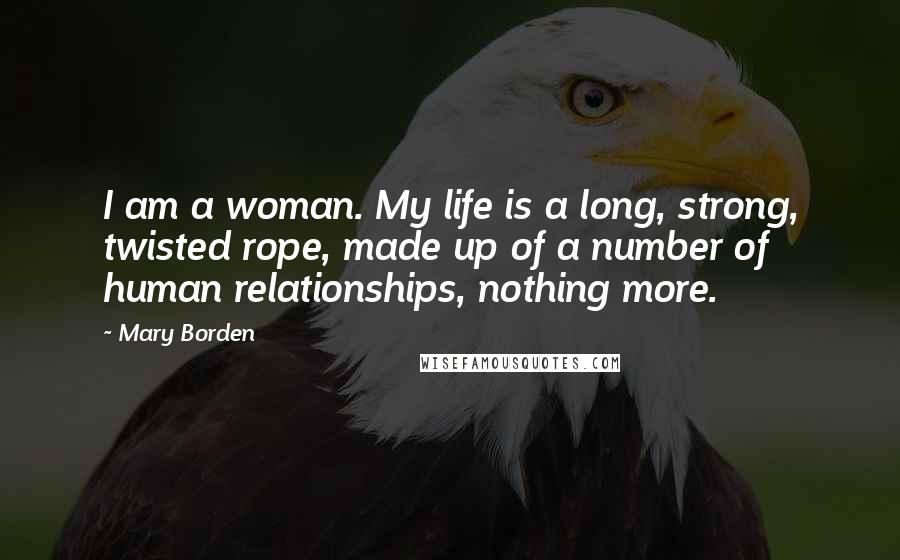 Mary Borden Quotes: I am a woman. My life is a long, strong, twisted rope, made up of a number of human relationships, nothing more.