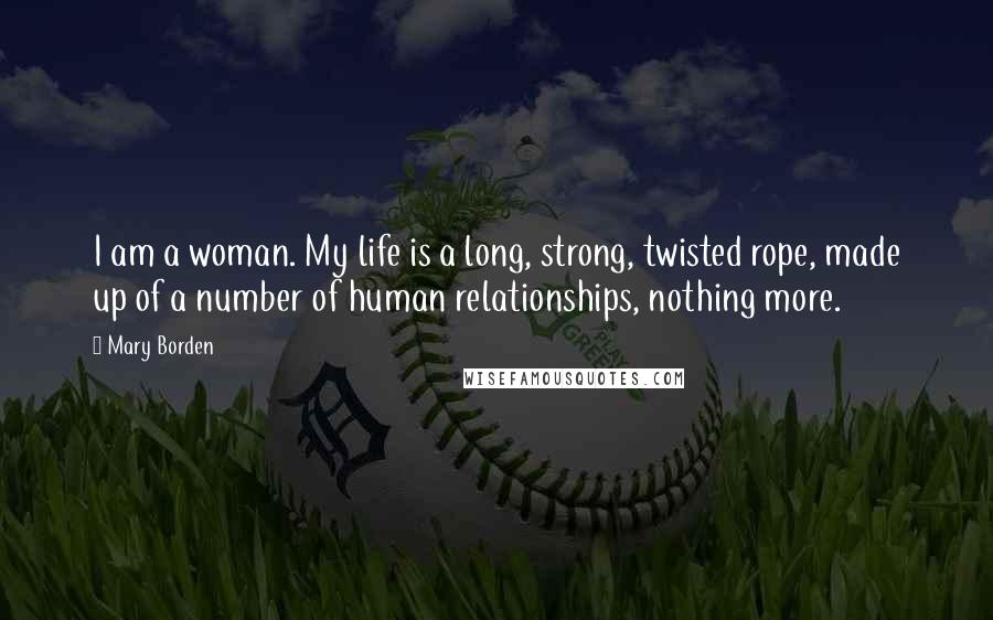 Mary Borden Quotes: I am a woman. My life is a long, strong, twisted rope, made up of a number of human relationships, nothing more.