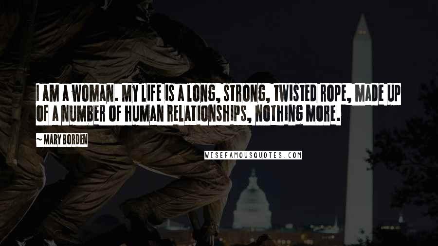 Mary Borden Quotes: I am a woman. My life is a long, strong, twisted rope, made up of a number of human relationships, nothing more.