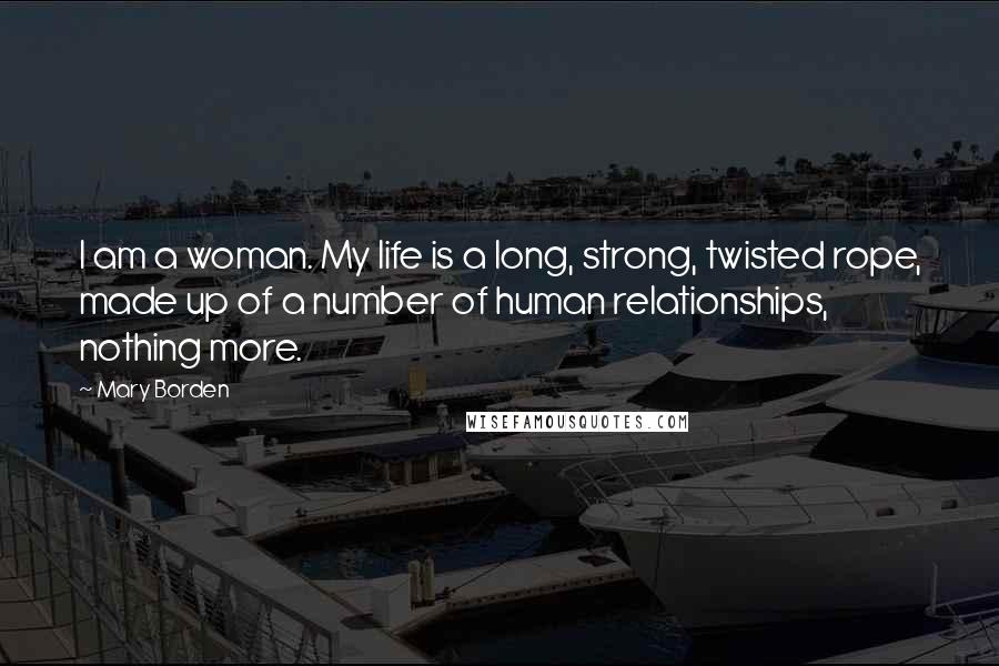 Mary Borden Quotes: I am a woman. My life is a long, strong, twisted rope, made up of a number of human relationships, nothing more.