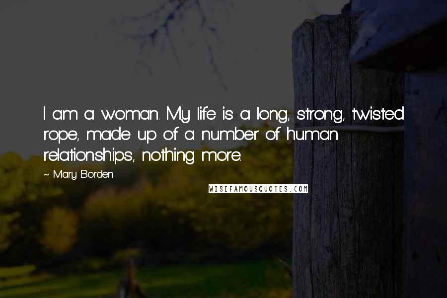 Mary Borden Quotes: I am a woman. My life is a long, strong, twisted rope, made up of a number of human relationships, nothing more.