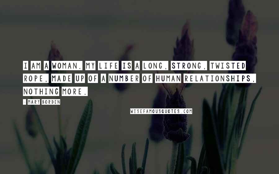 Mary Borden Quotes: I am a woman. My life is a long, strong, twisted rope, made up of a number of human relationships, nothing more.