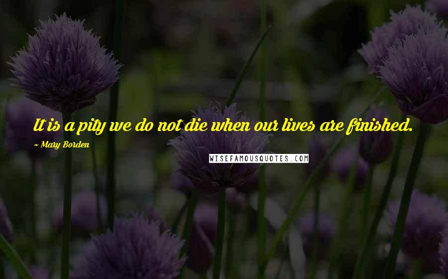 Mary Borden Quotes: It is a pity we do not die when our lives are finished.