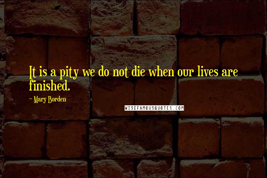 Mary Borden Quotes: It is a pity we do not die when our lives are finished.