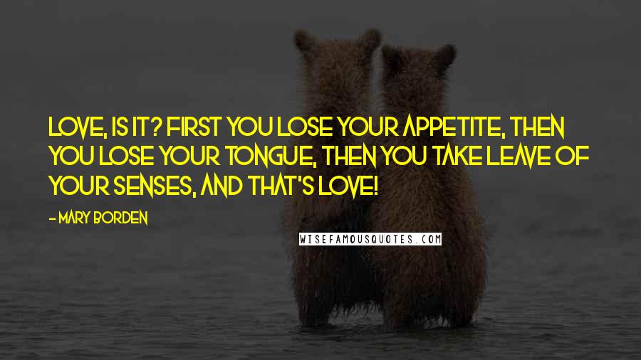 Mary Borden Quotes: Love, is it? First you lose your appetite, then you lose your tongue, then you take leave of your senses, and that's love!
