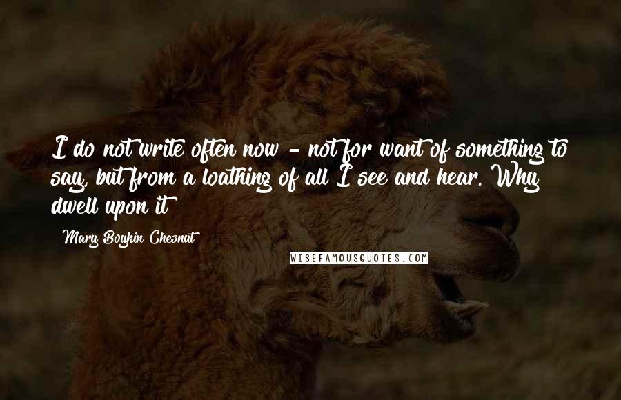 Mary Boykin Chesnut Quotes: I do not write often now - not for want of something to say, but from a loathing of all I see and hear. Why dwell upon it?