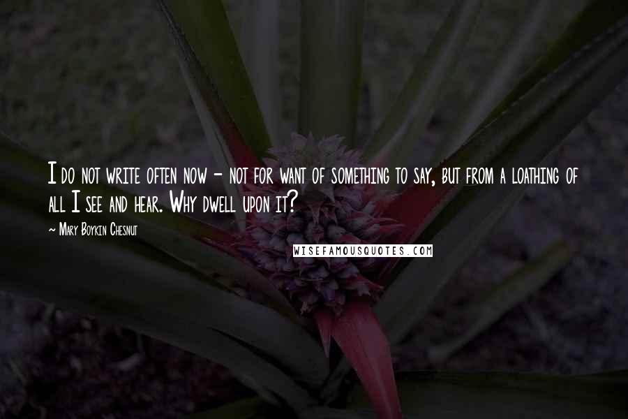 Mary Boykin Chesnut Quotes: I do not write often now - not for want of something to say, but from a loathing of all I see and hear. Why dwell upon it?