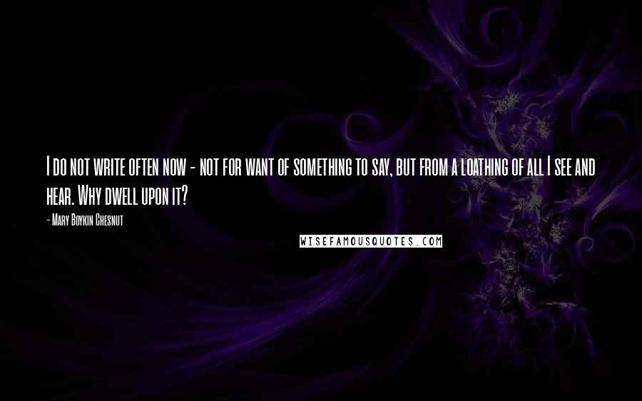 Mary Boykin Chesnut Quotes: I do not write often now - not for want of something to say, but from a loathing of all I see and hear. Why dwell upon it?