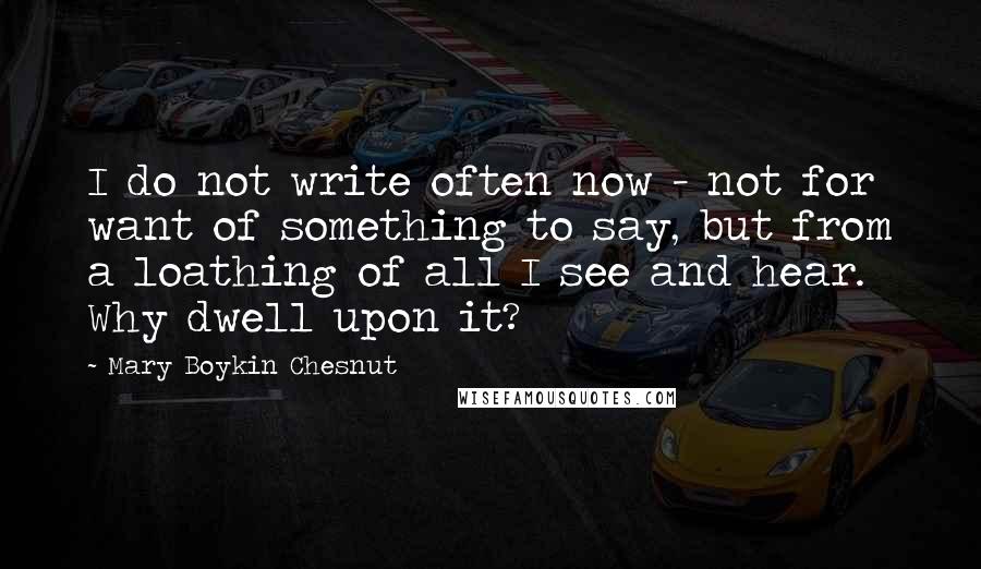 Mary Boykin Chesnut Quotes: I do not write often now - not for want of something to say, but from a loathing of all I see and hear. Why dwell upon it?