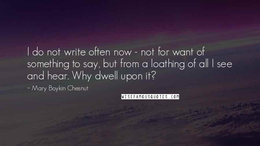 Mary Boykin Chesnut Quotes: I do not write often now - not for want of something to say, but from a loathing of all I see and hear. Why dwell upon it?