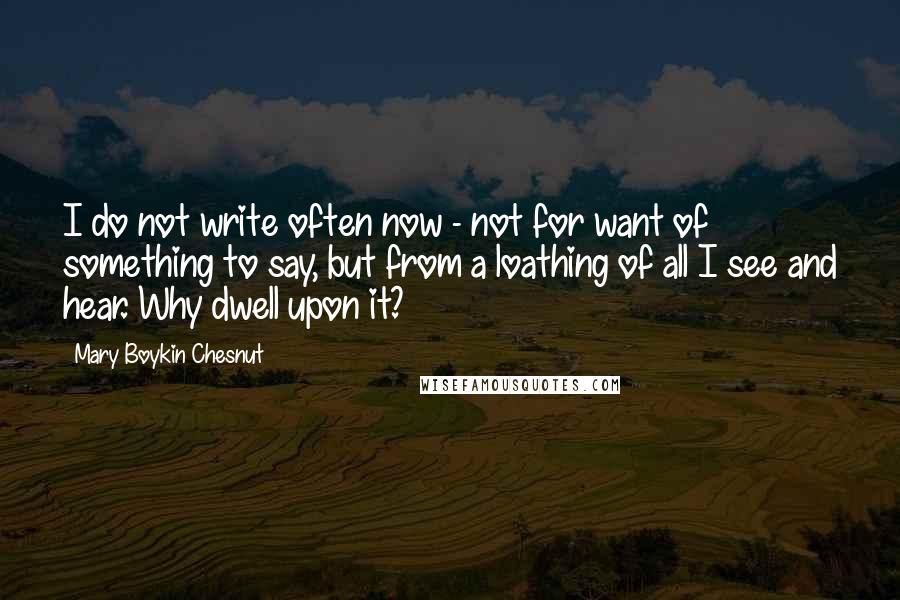 Mary Boykin Chesnut Quotes: I do not write often now - not for want of something to say, but from a loathing of all I see and hear. Why dwell upon it?