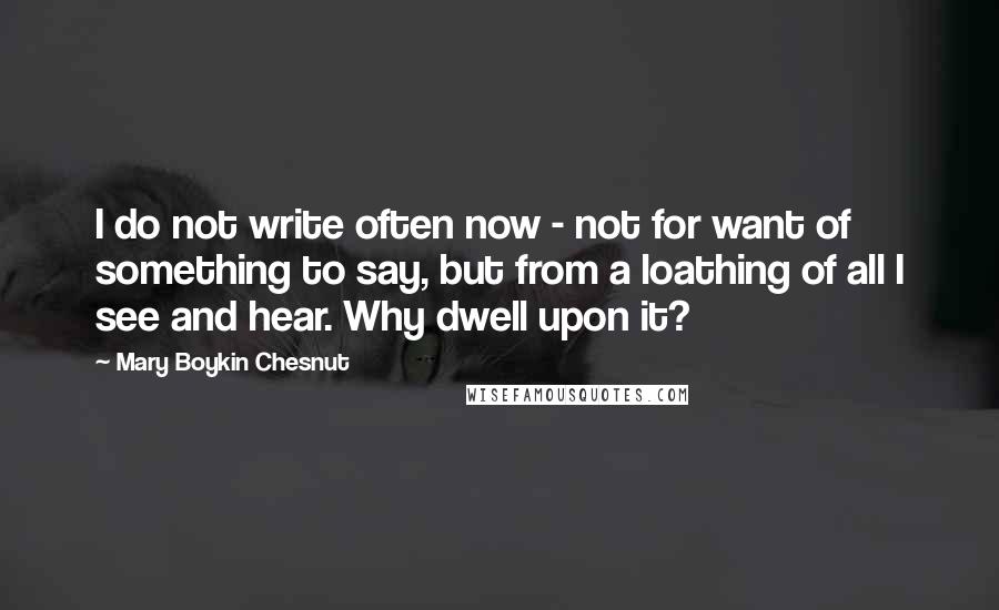 Mary Boykin Chesnut Quotes: I do not write often now - not for want of something to say, but from a loathing of all I see and hear. Why dwell upon it?