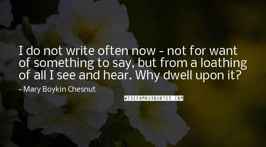 Mary Boykin Chesnut Quotes: I do not write often now - not for want of something to say, but from a loathing of all I see and hear. Why dwell upon it?