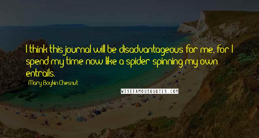 Mary Boykin Chesnut Quotes: I think this journal will be disadvantageous for me, for I spend my time now like a spider spinning my own entrails.