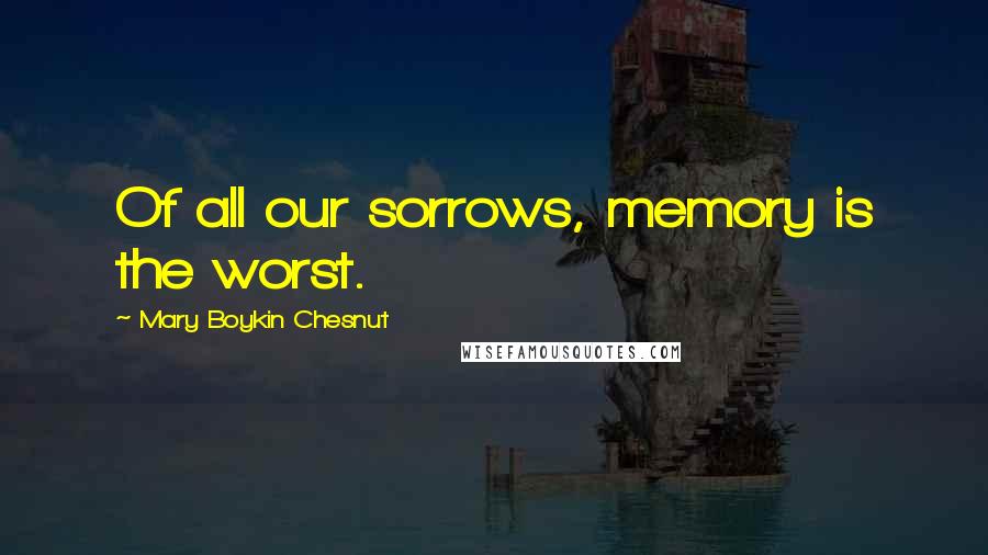 Mary Boykin Chesnut Quotes: Of all our sorrows, memory is the worst.