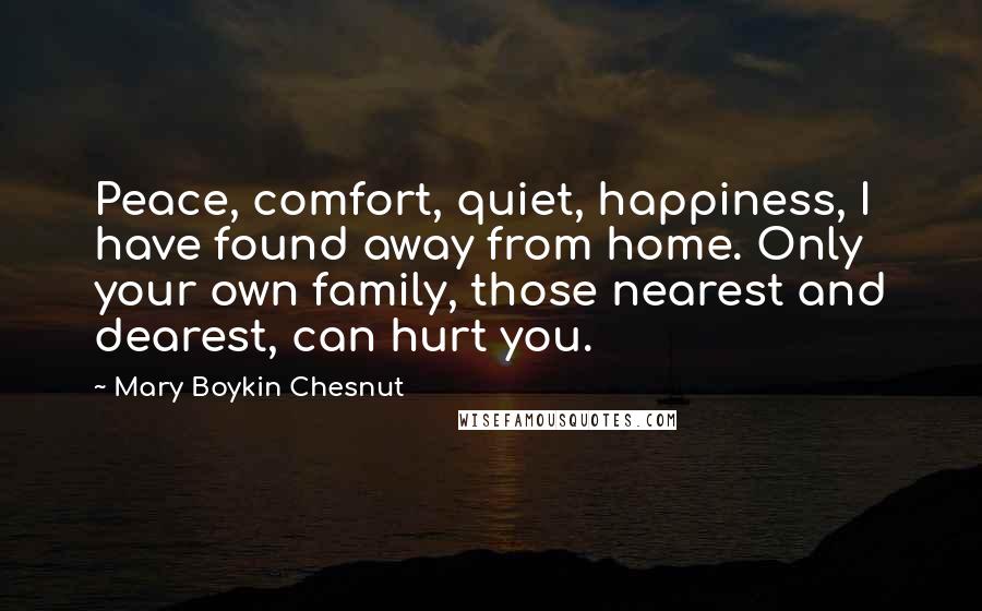 Mary Boykin Chesnut Quotes: Peace, comfort, quiet, happiness, I have found away from home. Only your own family, those nearest and dearest, can hurt you.