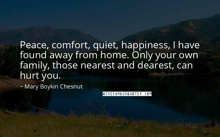 Mary Boykin Chesnut Quotes: Peace, comfort, quiet, happiness, I have found away from home. Only your own family, those nearest and dearest, can hurt you.