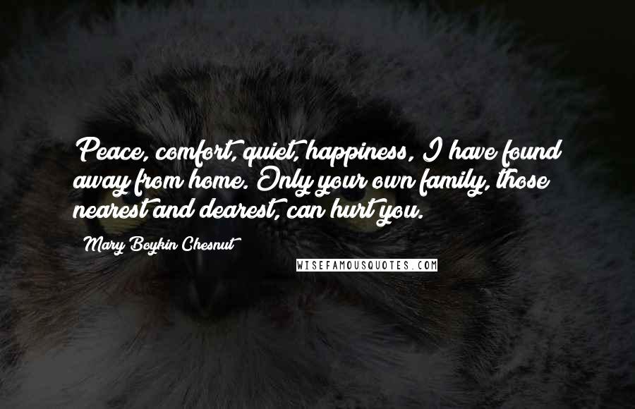 Mary Boykin Chesnut Quotes: Peace, comfort, quiet, happiness, I have found away from home. Only your own family, those nearest and dearest, can hurt you.